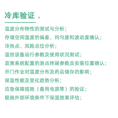 GSP驗證中冷庫驗證項目：溫度分布特性的測試與分析； 存儲空間溫度的偏差、均勻度和波動度確認； 冷熱點、風險點位分析； 溫控設備運行參數(shù)及使用狀況測試； 監(jiān)測系統(tǒng)配置的測點終端參數(shù)及安裝位置確認； 開門作業(yè)對溫度分布及藥品儲存的影響； 保溫性能及變化趨勢分析； 應急保障措施（備用電源等）的驗證； 極端外部環(huán)境條件下保溫效果評估；