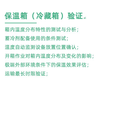 GSP驗證中冷藏箱保溫箱驗證項目：箱內(nèi)溫度分布特性的測試與分析； 蓄冷劑配備使用的條件測試； 溫度自動監(jiān)測設備放置位置確認； 開箱作業(yè)對箱內(nèi)溫度分布及變化的影響； 極端外部環(huán)境條件下的保溫效果評估； 運輸最長時限驗證；