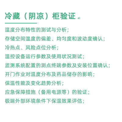 GSP驗證中冷藏柜陰涼柜驗證項目：溫度分布特性的測試與分析； 存儲空間溫度的偏差、均勻度和波動度確認； 冷熱點、風險點位分析； 溫控設備運行參數(shù)及使用狀況測試； 監(jiān)測系統(tǒng)配置的測點終端參數(shù)及安裝位置確認； 開門作業(yè)對溫度分布及藥品儲存的影響； 保溫性能及變化趨勢分析； 應急保障措施（備用電源等）的驗證； 極端外部環(huán)境條件下保溫效果評估；