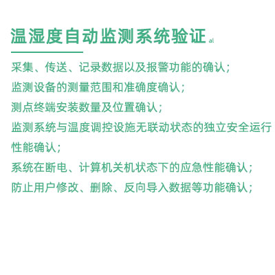 GSP驗證中溫濕度監(jiān)測系統(tǒng)驗證：采集、傳送、記錄數(shù)據(jù)以及報警功能的確認； 監(jiān)測設備的測量范圍和準確度確認； 測點終端安裝數(shù)量及位置確認； 監(jiān)測系統(tǒng)與溫度調(diào)控設施無聯(lián)動狀態(tài)的獨立安全運行性能確認； 系統(tǒng)在斷電、計算機關(guān)機狀態(tài)下的應急性能確認； 防止用戶修改、刪除、反向?qū)霐?shù)據(jù)等功能確認；