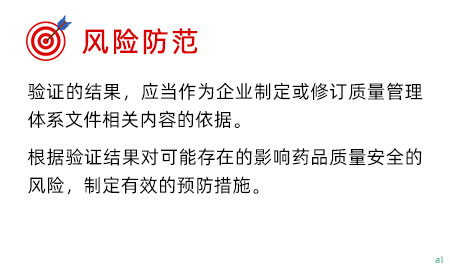 風(fēng)險防范 驗證的結(jié)果，應(yīng)當(dāng)作為企業(yè)制定或修訂質(zhì)量管理體系文件相關(guān)內(nèi)容的依據(jù)。 根據(jù)驗證結(jié)果對可能存在的影響藥品質(zhì)量安全的風(fēng)險，制定有效的預(yù)防措施。