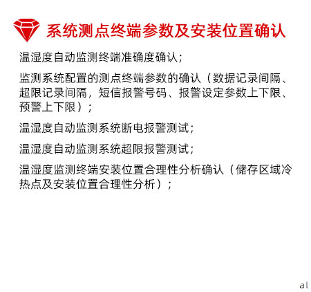 系統(tǒng)測點終端參數(shù)及安裝位置確認：溫濕度自動監(jiān)測終端準(zhǔn)確度確認； 監(jiān)測系統(tǒng)配置的測點終端參數(shù)的確認（數(shù)據(jù)記錄間 隔、超限記錄間隔，短信報警號碼、報警設(shè)定參數(shù) 上下限、預(yù)警上下限）； 溫濕度自動監(jiān)測系統(tǒng)斷電報警測試； 溫濕度自動監(jiān)測系統(tǒng)超限報警測試； 溫濕度監(jiān)測終端安裝位置合理性分析確認（儲存區(qū) 域冷熱點及安裝位置合理性分析）；