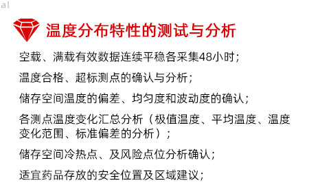 溫度分布特性的測試與分析：空載、滿載有效數(shù)據(jù)連續(xù)平穩(wěn)各采集48小時； 溫度合格、超標(biāo)測點的確認與分析； 儲存空間溫度的偏差、均勻度和波動度的確認； 各測點溫度變化匯總分析（極值溫度、平均溫度、 溫度變化范圍、標(biāo)準(zhǔn)偏差的分析）； 儲存空間冷熱點、及風(fēng)險點位分析確認； 適宜藥品存放的安全位置及區(qū)域建議；