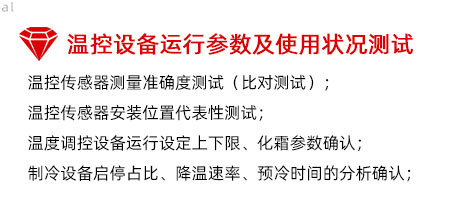 溫控設(shè)備運行參數(shù)及使用狀況測試：溫控傳感器測量準(zhǔn)確度測試（比對測試）； 溫控傳感器安裝位置代表性測試； 溫度調(diào)控設(shè)備運行設(shè)定上下限、化霜參數(shù)確認； 制冷設(shè)備啟停占比、降溫速率、預(yù)冷時間的分析確認；