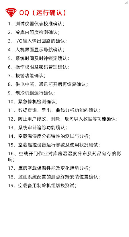 冷庫驗證OQ內(nèi)容有測試儀器儀表校準確認、冷庫內(nèi)照度檢測確認、I/O輸入輸出回路的確認、人機界面顯示導(dǎo)航確認、系統(tǒng)時間及時鐘鎖定確認、操作權(quán)限及密碼管理確認、報警功能確認、供電中斷、通訊斷開后再恢復(fù)確認、制冷機組運行確認、緊急停機檢測確認、數(shù)據(jù)查詢、導(dǎo)出、曲線分析功能的確認、防止用戶修改、刪除、反向?qū)霐?shù)據(jù)等功能確認、系統(tǒng)審計追蹤功能確認、空載溫濕度分布特性的測試與分析、空載溫控設(shè)備運行參數(shù)及使用狀況測試、空載開門作業(yè)對庫房溫濕度分布及藥品儲存的影響、庫房空載保溫性能及變化趨勢分析、溫濕度監(jiān)測系統(tǒng)配置的測點終端安裝位置確認、空載備用制冷機組切換測試。