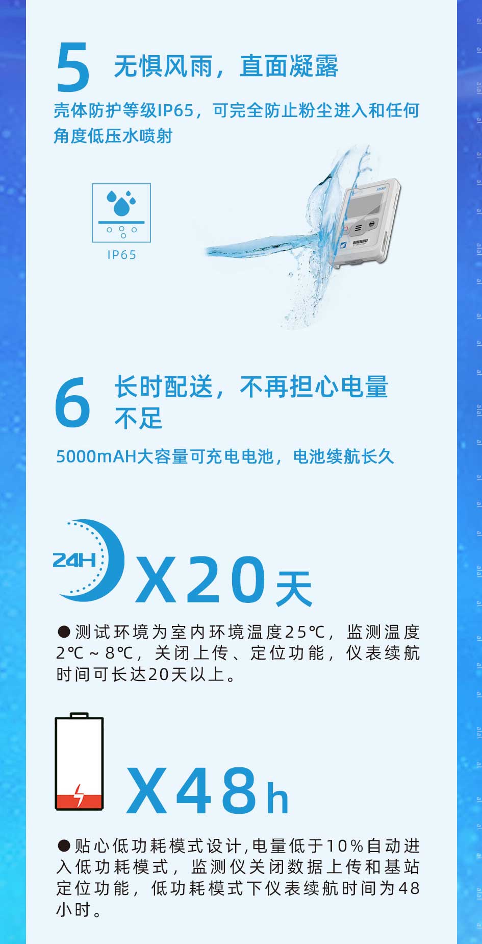 MI50系列溫度監(jiān)測儀殼體防護(hù)等級(jí)IP65，可完全防止粉塵進(jìn)入和任何角度低壓水噴射，配備5000mAH大容量可充電電池，電池續(xù)航長久。測試環(huán)境為室內(nèi)環(huán)境溫度25℃，溫度監(jiān)測2℃～8℃，關(guān)閉上傳、定位功能，儀表續(xù)航時(shí)間可長達(dá)20天以上。電量低于10%自動(dòng)進(jìn)入低功耗模式，監(jiān)測儀關(guān)閉數(shù)據(jù)上傳和基站定位功能，低功耗模式下儀表續(xù)航時(shí)間為48小時(shí)。