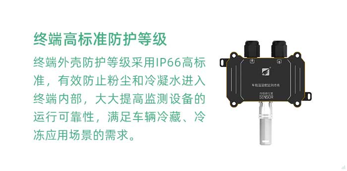 溫濕度監(jiān)測終端外殼防護(hù)等級采用IP66高標(biāo)準(zhǔn)，有效防止粉塵和冷凝水進(jìn)入終端內(nèi)部，大大提高監(jiān)測設(shè)備的運(yùn)行可靠性，滿足車輛冷藏、冷凍應(yīng)用場景的需求。