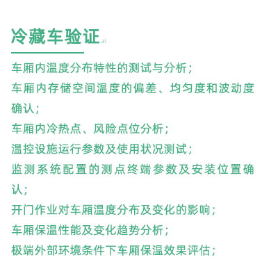 GSP驗證中冷藏車驗證項目：車廂內(nèi)溫度分布特性的測試與分析； 車廂內(nèi)存儲空間溫度的偏差、均勻度和波動度確認； 車廂內(nèi)冷熱點、風險點位分析； 溫控設施運行參數(shù)及使用狀況測試； 監(jiān)測系統(tǒng)配置的測點終端參數(shù)及安裝位置確認； 開門作業(yè)對車廂溫度分布及變化的影響； 車廂保溫性能及變化趨勢分析； 極端外部環(huán)境條件下車廂保溫效果評估；